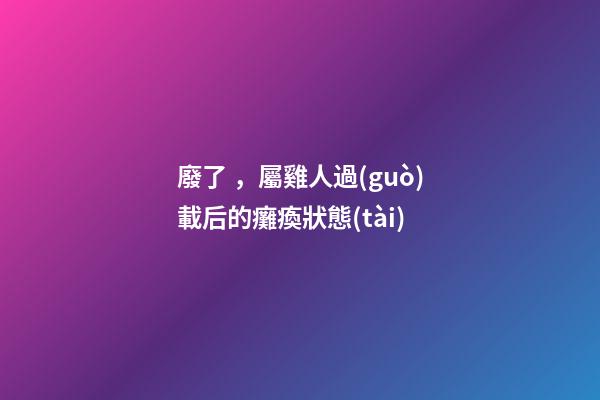 廢了，屬雞人過(guò)載后的癱瘓狀態(tài)